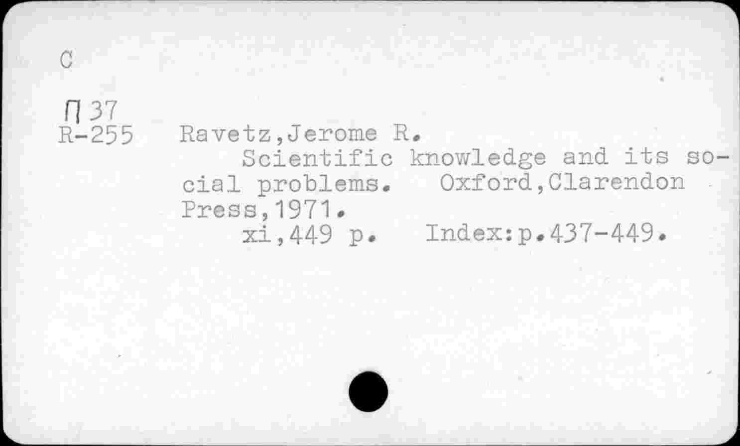 ﻿с
П 37
R-255 Ravetz,Jerome R,
Scientific knowledge and its social problems. Oxford,Clarendon Press,1971•
xi,449 p» Index:p.437-449.